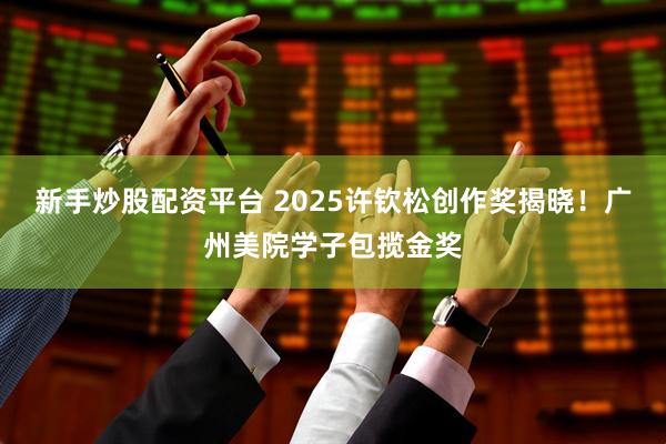 新手炒股配资平台 2025许钦松创作奖揭晓！广州美院学子包揽金奖