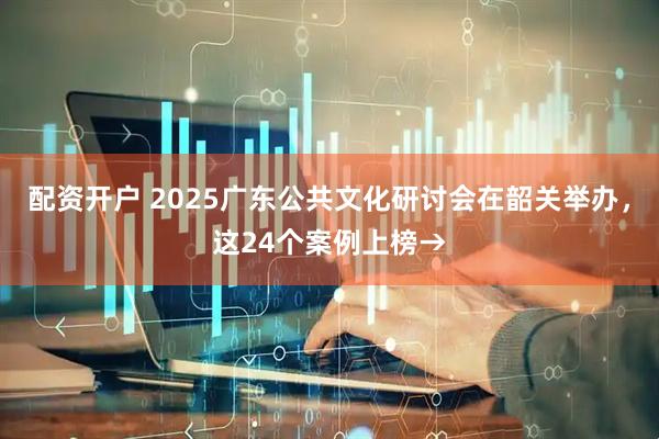 配资开户 2025广东公共文化研讨会在韶关举办，这24个案例上榜→