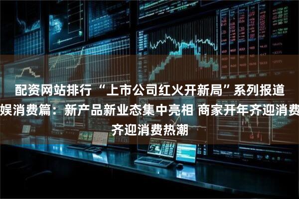 配资网站排行 “上市公司红火开新局”系列报道之文娱消费篇：新产品新业态集中亮相 商家开年齐迎消费热潮