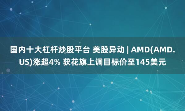 国内十大杠杆炒股平台 美股异动 | AMD(AMD.US)涨超4% 获花旗上调目标价至145美元
