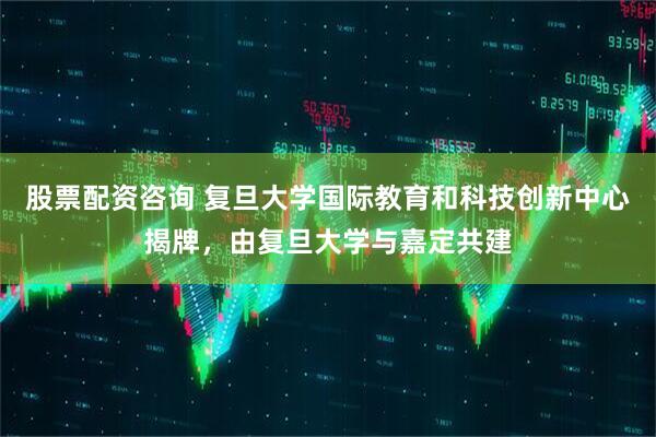 股票配资咨询 复旦大学国际教育和科技创新中心揭牌，由复旦大学与嘉定共建