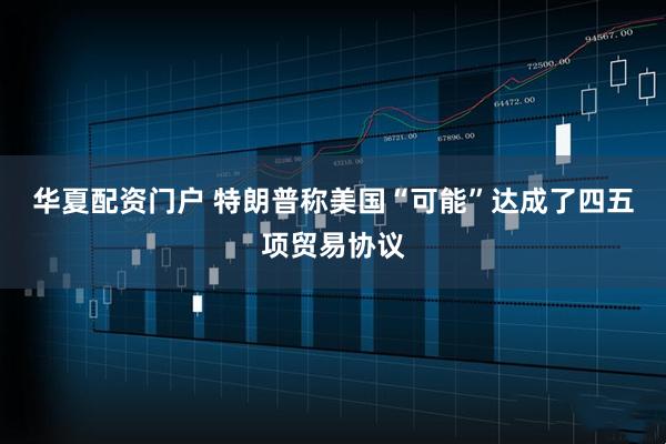 华夏配资门户 特朗普称美国“可能”达成了四五项贸易协议