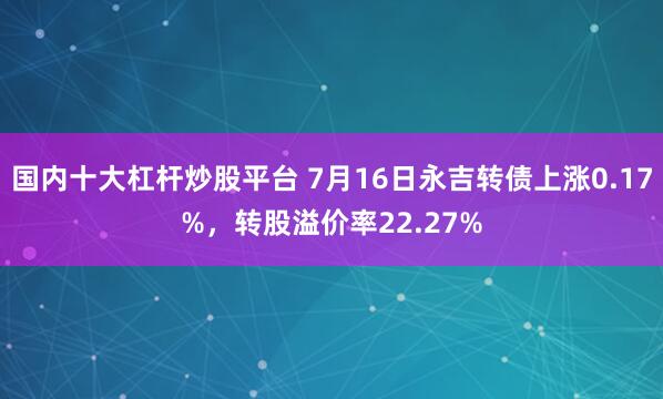 国内十大杠杆炒股平台 7月16日永吉转债上涨0.17%，转股溢价率22.27%