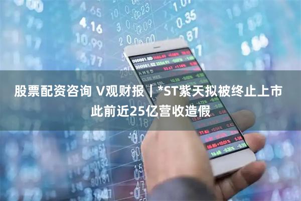 股票配资咨询 V观财报｜*ST紫天拟被终止上市 此前近25亿营收造假