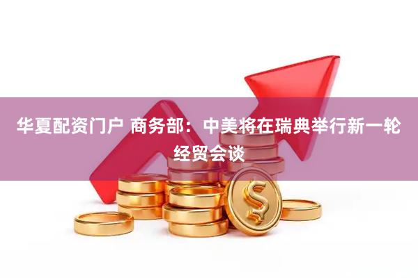 华夏配资门户 商务部：中美将在瑞典举行新一轮经贸会谈
