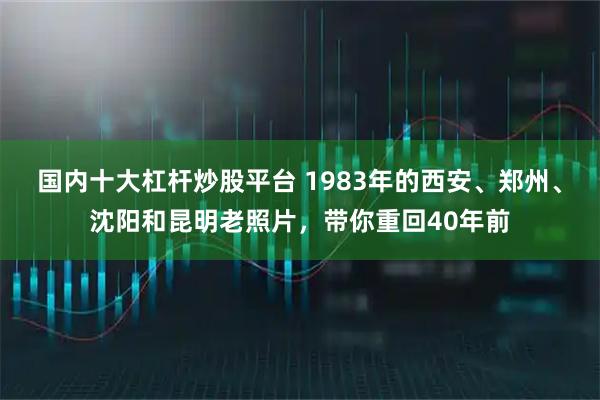 国内十大杠杆炒股平台 1983年的西安、郑州、沈阳和昆明老照片，带你重回40年前