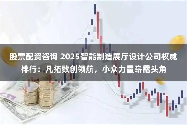 股票配资咨询 2025智能制造展厅设计公司权威排行：凡拓数创领航，小众力量崭露头角