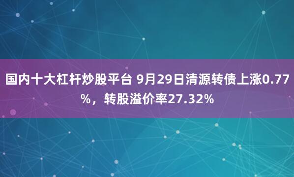 国内十大杠杆炒股平台 9月29日清源转债上涨0.77%,转股溢价率27.32%