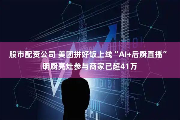 股市配资公司 美团拼好饭上线“AI+后厨直播” 明厨亮灶参与商家已超41万